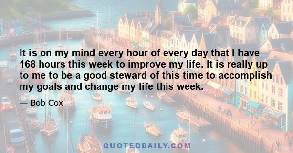 It is on my mind every hour of every day that I have 168 hours this week to improve my life. It is really up to me to be a good steward of this time to accomplish my goals and change my life this week.