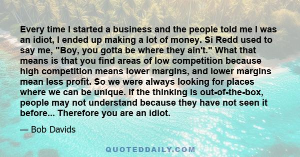 Every time I started a business and the people told me I was an idiot, I ended up making a lot of money. Si Redd used to say me, Boy, you gotta be where they ain't. What that means is that you find areas of low