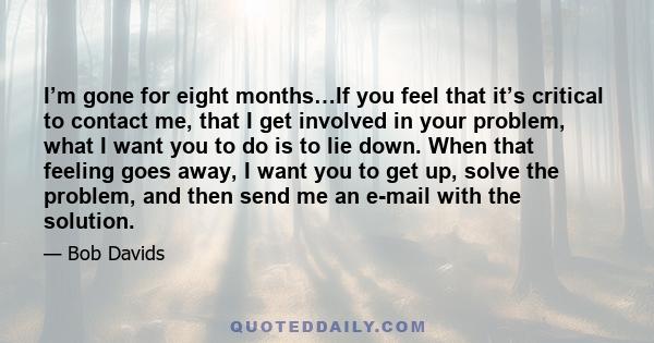 I’m gone for eight months…If you feel that it’s critical to contact me, that I get involved in your problem, what I want you to do is to lie down. When that feeling goes away, I want you to get up, solve the problem,