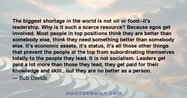 The biggest shortage in the world is not oil or food­-it's leadership. Why is it such a scarce resource? Because egos get involved. Most people in top positions think they are better than somebody else, think they need