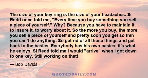 The size of your key ring is the size of your headaches. Si Redd once told me, Every time you buy something you sell a piece of yourself. Why? Because you have to maintain it, to insure it, to worry about it. So the