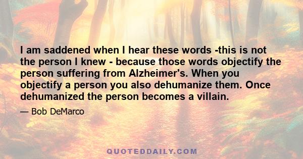 I am saddened when I hear these words -this is not the person I knew - because those words objectify the person suffering from Alzheimer's. When you objectify a person you also dehumanize them. Once dehumanized the