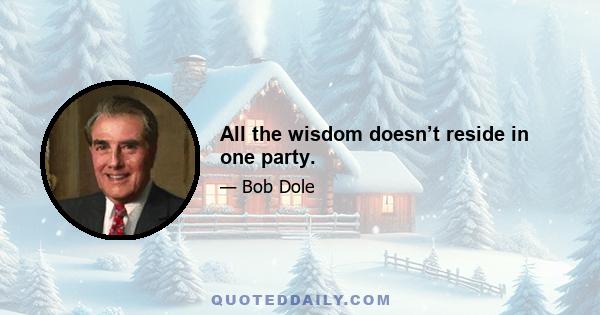 All the wisdom doesn’t reside in one party.