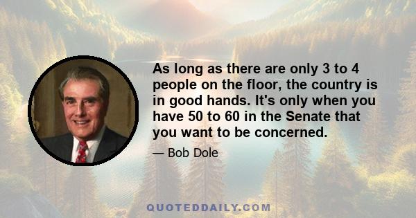 As long as there are only 3 to 4 people on the floor, the country is in good hands. It's only when you have 50 to 60 in the Senate that you want to be concerned.