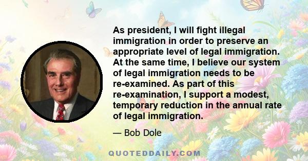 As president, I will fight illegal immigration in order to preserve an appropriate level of legal immigration. At the same time, I believe our system of legal immigration needs to be re-examined. As part of this