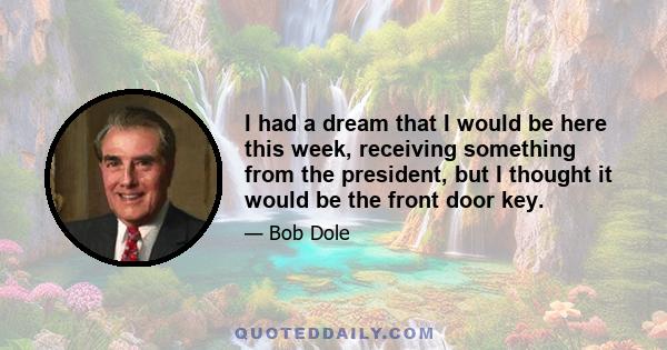 I had a dream that I would be here this week, receiving something from the president, but I thought it would be the front door key.