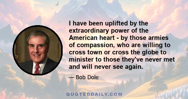 I have been uplifted by the extraordinary power of the American heart - by those armies of compassion, who are willing to cross town or cross the globe to minister to those they've never met and will never see again.