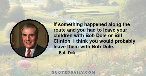 If something happened along the route and you had to leave your children with Bob Dole or Bill Clinton, I think you would probably leave them with Bob Dole.