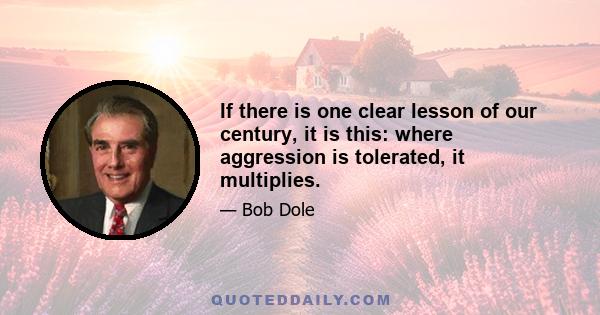 If there is one clear lesson of our century, it is this: where aggression is tolerated, it multiplies.