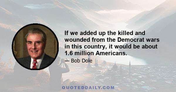 If we added up the killed and wounded from the Democrat wars in this country, it would be about 1.6 million Americans.