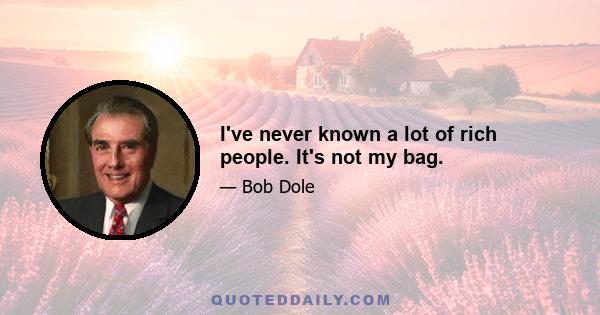 I've never known a lot of rich people. It's not my bag.