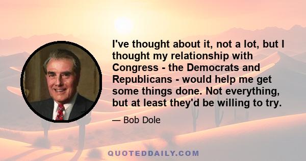 I've thought about it, not a lot, but I thought my relationship with Congress - the Democrats and Republicans - would help me get some things done. Not everything, but at least they'd be willing to try.