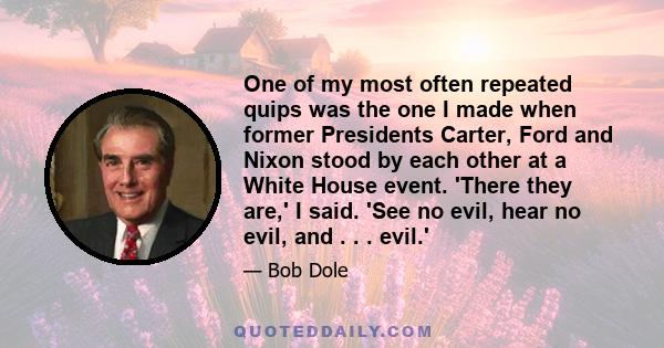 One of my most often repeated quips was the one I made when former Presidents Carter, Ford and Nixon stood by each other at a White House event. 'There they are,' I said. 'See no evil, hear no evil, and . . . evil.'