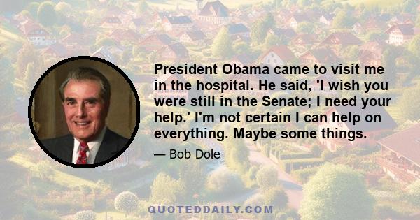 President Obama came to visit me in the hospital. He said, 'I wish you were still in the Senate; I need your help.' I'm not certain I can help on everything. Maybe some things.