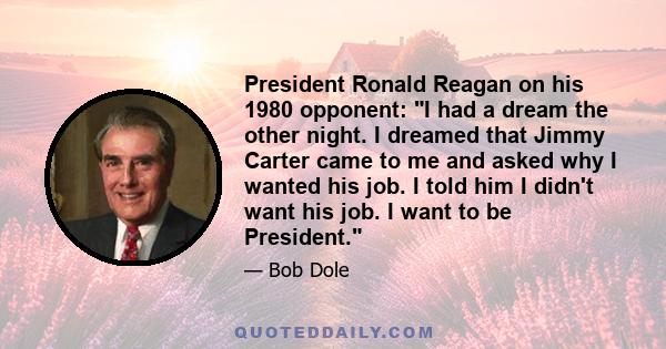 President Ronald Reagan on his 1980 opponent: I had a dream the other night. I dreamed that Jimmy Carter came to me and asked why I wanted his job. I told him I didn't want his job. I want to be President.