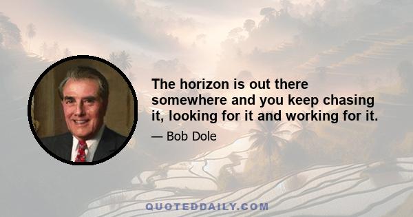 The horizon is out there somewhere and you keep chasing it, looking for it and working for it.