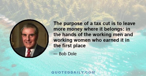 The purpose of a tax cut is to leave more money where it belongs: in the hands of the working men and working women who earned it in the first place