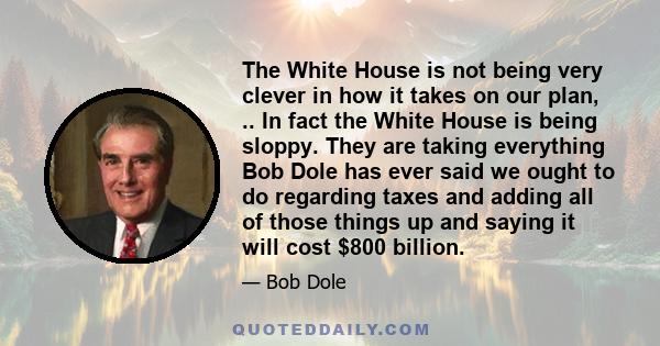 The White House is not being very clever in how it takes on our plan, .. In fact the White House is being sloppy. They are taking everything Bob Dole has ever said we ought to do regarding taxes and adding all of those