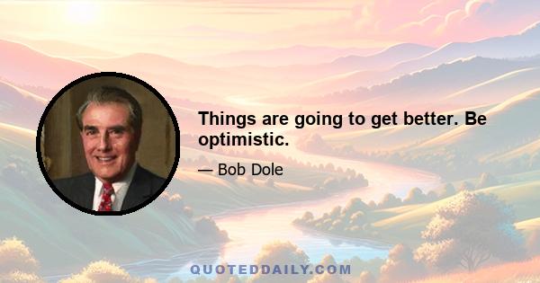 Things are going to get better. Be optimistic.