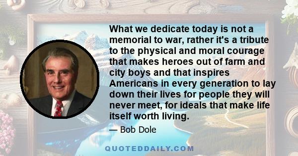 What we dedicate today is not a memorial to war, rather it's a tribute to the physical and moral courage that makes heroes out of farm and city boys and that inspires Americans in every generation to lay down their