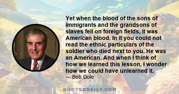 Yet when the blood of the sons of immigrants and the grandsons of slaves fell on foreign fields, it was American blood. In it you could not read the ethnic particulars of the soldier who died next to you. He was an