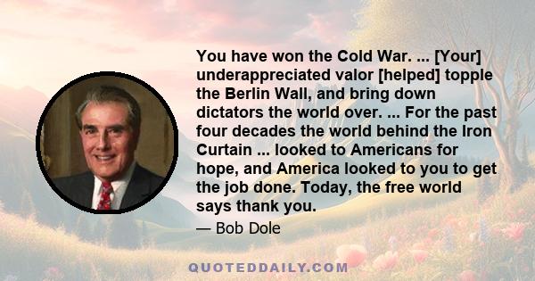 You have won the Cold War. ... [Your] underappreciated valor [helped] topple the Berlin Wall, and bring down dictators the world over. ... For the past four decades the world behind the Iron Curtain ... looked to