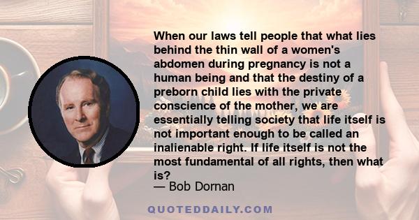 When our laws tell people that what lies behind the thin wall of a women's abdomen during pregnancy is not a human being and that the destiny of a preborn child lies with the private conscience of the mother, we are