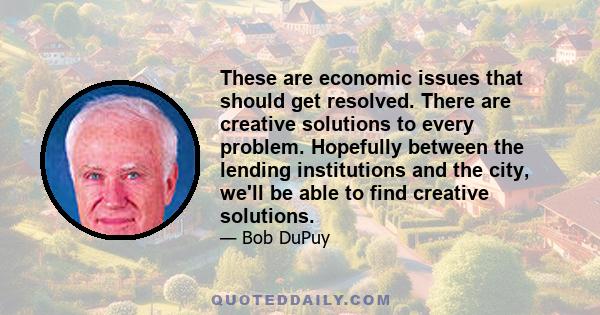 These are economic issues that should get resolved. There are creative solutions to every problem. Hopefully between the lending institutions and the city, we'll be able to find creative solutions.