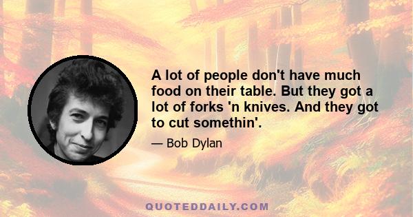 A lot of people don't have much food on their table. But they got a lot of forks 'n knives. And they got to cut somethin'.