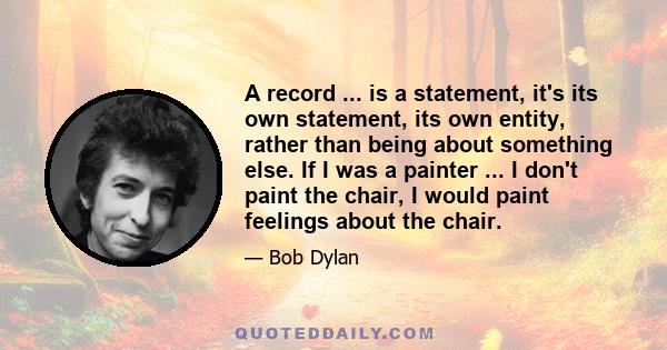 A record ... is a statement, it's its own statement, its own entity, rather than being about something else. If I was a painter ... I don't paint the chair, I would paint feelings about the chair.