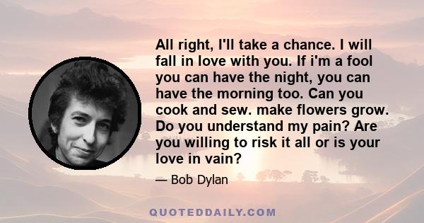 All right, I'll take a chance. I will fall in love with you. If i'm a fool you can have the night, you can have the morning too. Can you cook and sew. make flowers grow. Do you understand my pain? Are you willing to