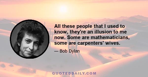 All these people that I used to know, they're an illusion to me now. Some are mathematicians, some are carpenters' wives.