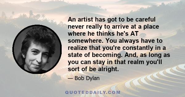 An artist has got to be careful never really to arrive at a place where he thinks he's AT somewhere. You always have to realize that you're constantly in a state of becoming. And, as long as you can stay in that realm