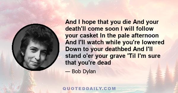 And I hope that you die And your death'll come soon I will follow your casket In the pale afternoon And I'll watch while you're lowered Down to your deathbed And I'll stand o'er your grave 'Til I'm sure that you're dead