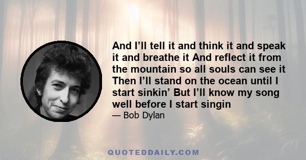 And I’ll tell it and think it and speak it and breathe it And reflect it from the mountain so all souls can see it Then I’ll stand on the ocean until I start sinkin’ But I’ll know my song well before I start singin