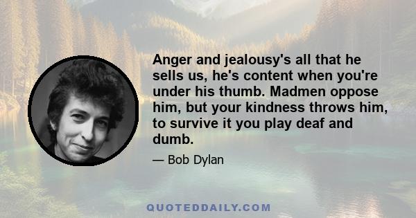 Anger and jealousy's all that he sells us, he's content when you're under his thumb. Madmen oppose him, but your kindness throws him, to survive it you play deaf and dumb.