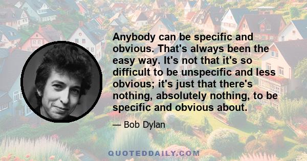 Anybody can be specific and obvious. That's always been the easy way. It's not that it's so difficult to be unspecific and less obvious; it's just that there's nothing, absolutely nothing, to be specific and obvious