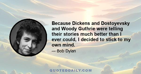 Because Dickens and Dostoyevsky and Woody Guthrie were telling their stories much better than I ever could, I decided to stick to my own mind.