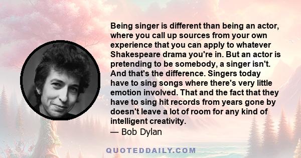 Being singer is different than being an actor, where you call up sources from your own experience that you can apply to whatever Shakespeare drama you're in. But an actor is pretending to be somebody, a singer isn't.