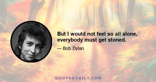 But I would not feel so all alone, everybody must get stoned.