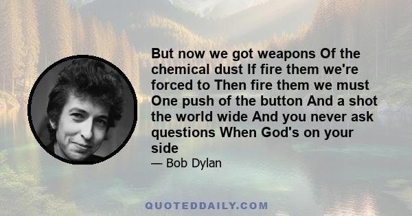 But now we got weapons Of the chemical dust If fire them we're forced to Then fire them we must One push of the button And a shot the world wide And you never ask questions When God's on your side