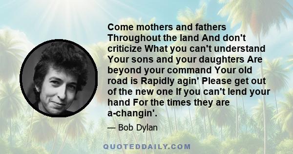 Come mothers and fathers Throughout the land And don't criticize What you can't understand Your sons and your daughters Are beyond your command Your old road is Rapidly agin' Please get out of the new one If you can't