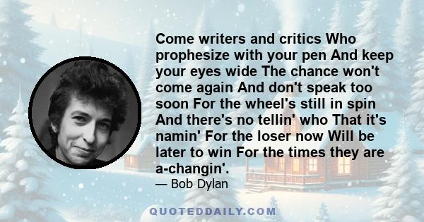 Come writers and critics Who prophesize with your pen And keep your eyes wide The chance won't come again And don't speak too soon For the wheel's still in spin And there's no tellin' who That it's namin' For the loser