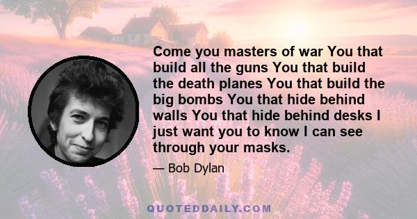 Come you masters of war You that build all the guns You that build the death planes You that build the big bombs You that hide behind walls You that hide behind desks I just want you to know I can see through your masks.