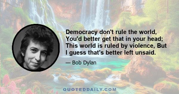 Democracy don't rule the world, You'd better get that in your head; This world is ruled by violence, But I guess that's better left unsaid.