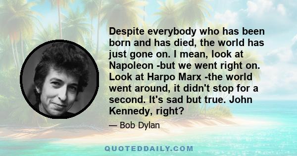 Despite everybody who has been born and has died, the world has just gone on. I mean, look at Napoleon -but we went right on. Look at Harpo Marx -the world went around, it didn't stop for a second. It's sad but true.