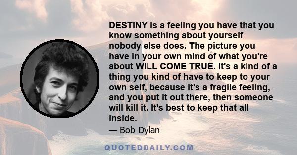 DESTINY is a feeling you have that you know something about yourself nobody else does. The picture you have in your own mind of what you're about WILL COME TRUE. It's a kind of a thing you kind of have to keep to your