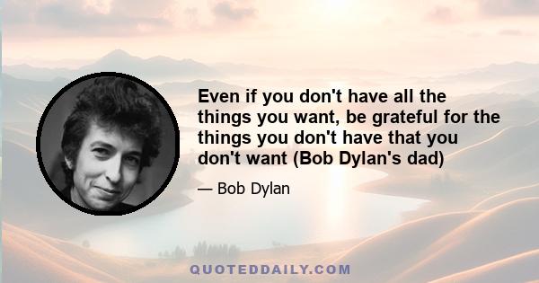 Even if you don't have all the things you want, be grateful for the things you don't have that you don't want (Bob Dylan's dad)