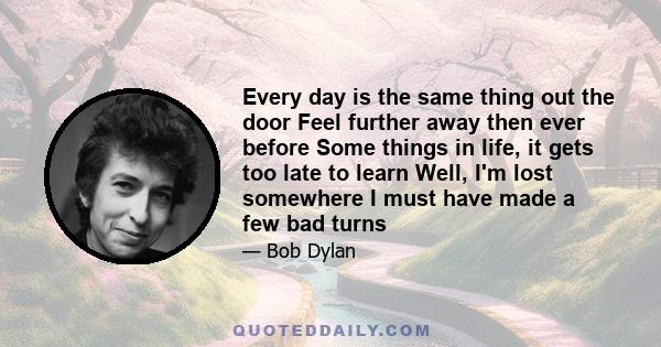 Every day is the same thing out the door Feel further away then ever before Some things in life, it gets too late to learn Well, I'm lost somewhere I must have made a few bad turns