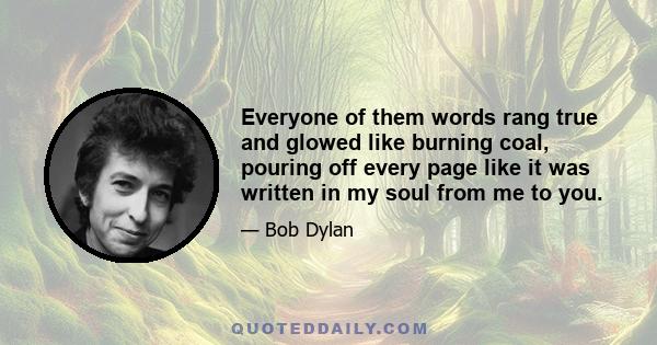 Everyone of them words rang true and glowed like burning coal, pouring off every page like it was written in my soul from me to you.